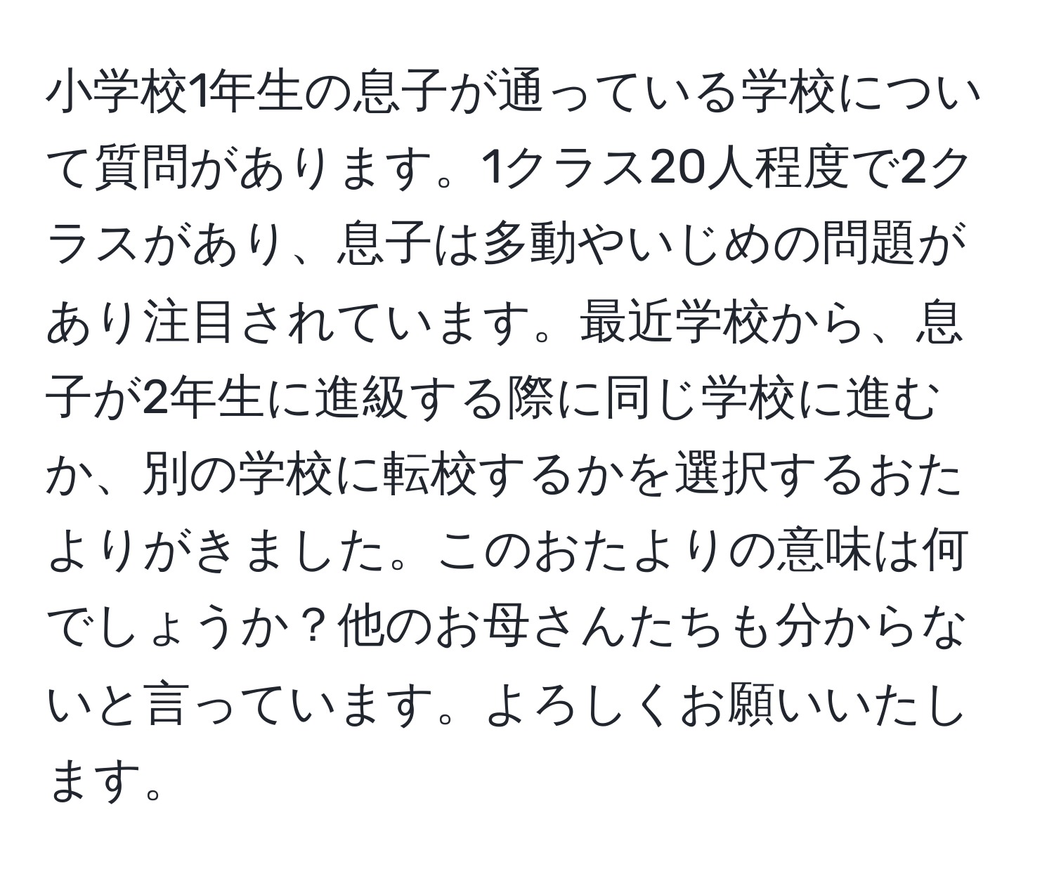 小学校1年生の息子が通っている学校について質問があります。1クラス20人程度で2クラスがあり、息子は多動やいじめの問題があり注目されています。最近学校から、息子が2年生に進級する際に同じ学校に進むか、別の学校に転校するかを選択するおたよりがきました。このおたよりの意味は何でしょうか？他のお母さんたちも分からないと言っています。よろしくお願いいたします。