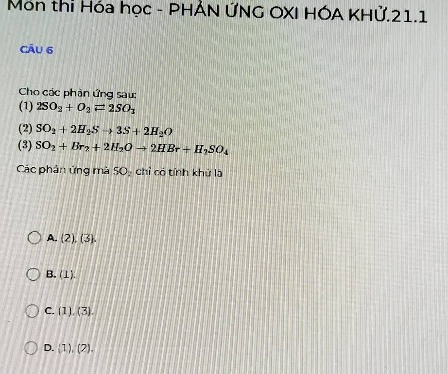 Môn thi Hóa học - PHẢN ỨNG OXI HÓA KHử.21.1
CÂu 6
Cho các phản ứng sau:
(1) 2SO_2+O_2leftharpoons 2SO_3
(2) SO_2+2H_2Sto 3S+2H_2O
(3) SO_2+Br_2+2H_2Oto 2HBr+H_2SO_4
Các phản ứng mà SO_2 chỉ có tính khử là
A. (2),(3).
B. (1).
C. (1), (3).
D. (1), (2).