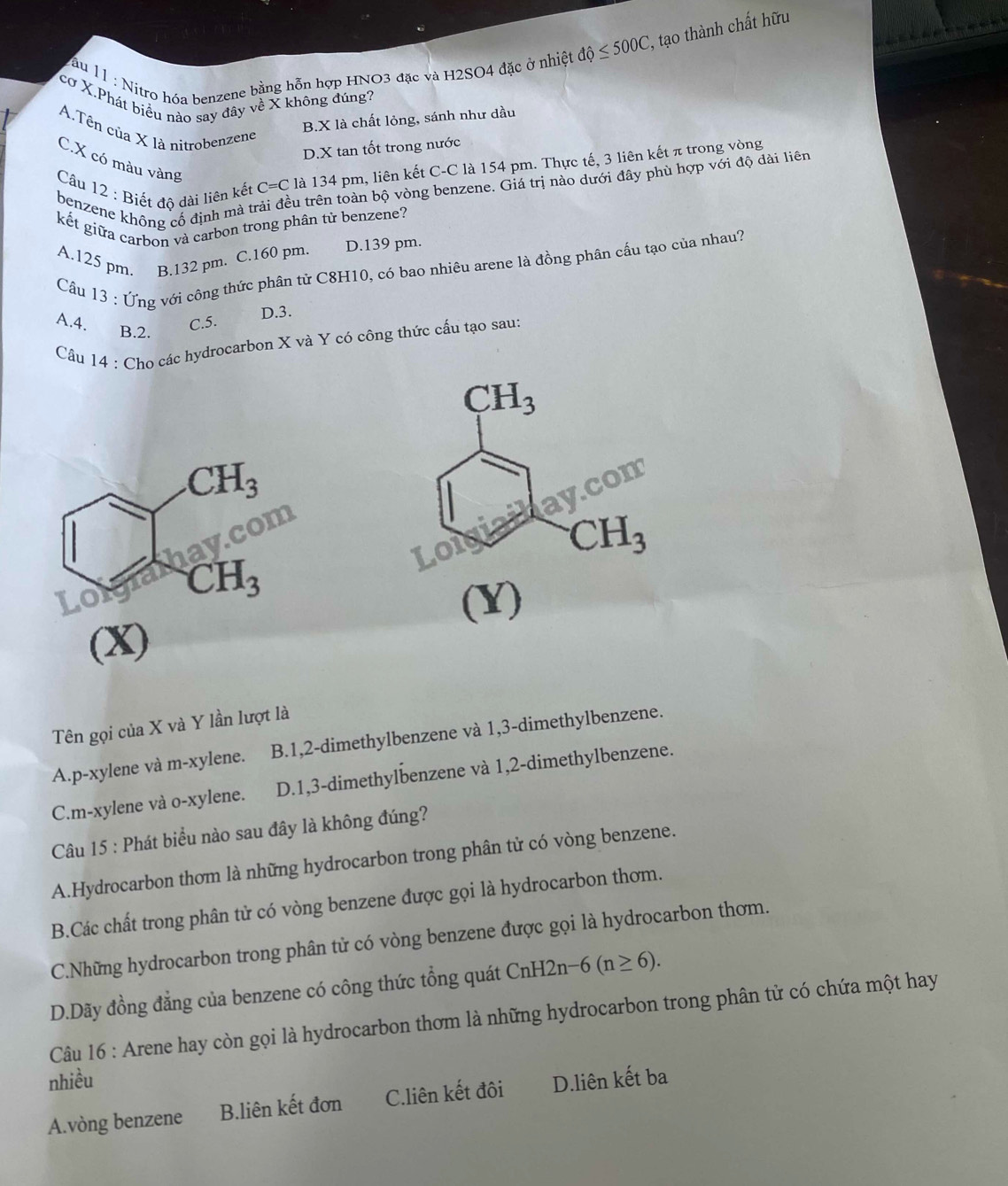 ău 11 : Nitro hóa benzene bằng hỗn hợp HNO3 đặc và H2SO4 đặc ở nhiệt dhat Q≤ 500C , tạo thành chất hữu
cơ X.Phát biểu nào say đây về X không đúng?
B.X là chất lỏng, sánh như dầu
A.Tên của X là nitrobenzene
D.X tan tốt trong nước
C.X có màu vàng
Câu 12 : Biết độ dài liên kết C=C là 134 pm, liên kết C-C là 154 pm. Thực tế, 3 liên kết π trong vòng
Su trên toàn bộ vòng benzene. Giá trị nào dưới đây phù hợp với độ dài liên
benzene không cố định mà tr
kết giữa carbon và carbon trong phân tử benzene?
A.125 pm. B.132 pm. C.160 pm. D.139 pm.
Câu 13 : Ứng với công thức phân tử C8H10, có bao nhiêu arene là đồng phân cấu tạo của nhau?
A.4. C.5.
D.3.
B.2.
Câu |4 * : Cho các hydrocarbon X và Y có công thức cấu tạo sau:
(x) 
Tên gọi của X và Y lần lượt là
A.p-xylene và m-xylene. B.1,2-dimethylbenzene và 1,3-dimethylbenzene.
C.m-xylene và o-xylene. D.1,3-dimethylbenzene và 1,2-dimethylbenzene.
Câu 15 : Phát biểu nào sau đây là không đúng?
A.Hydrocarbon thơm là những hydrocarbon trong phân tử có vòng benzene.
B.Các chất trong phân tử có vòng benzene được gọi là hydrocarbon thơm.
C.Những hydrocarbon trong phân tử có vòng benzene được gọi là hydrocarbon thơm.
D.Dãy đồng đẳng của benzene có công thức tổng quát CnH2n-6(n≥ 6).
Câu 16 : Arene hay còn gọi là hydrocarbon thơm là những hydrocarbon trong phân tử có chứa một hay
nhiều
A.vòng benzene B.liên kết đơn C.liên kết đôi D.liên kết ba