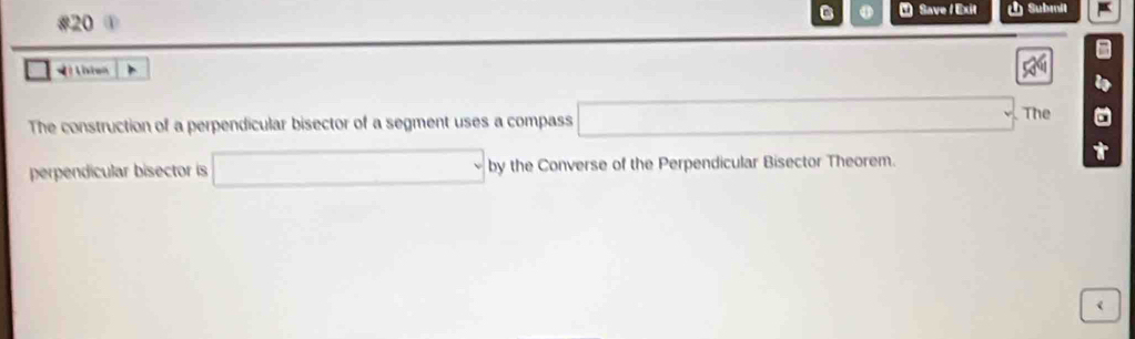 #20 ① ① Save / Exit Submit 
= isten 
The construction of a perpendicular bisector of a segment uses a compass □ ∴ △ ADF>60° The 
perpendicular bisector is □ by the Converse of the Perpendicular Bisector Theorem.
t