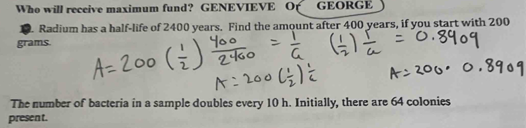 Who will receive maximum fund? GENEVIEVE O( GEORGE 
10. Radium has a half-life of 2400 years. Find the amount after 400 years, if you start with 200
grams. 
The number of bacteria in a sample doubles every 10 h. Initially, there are 64 colonies 
present.