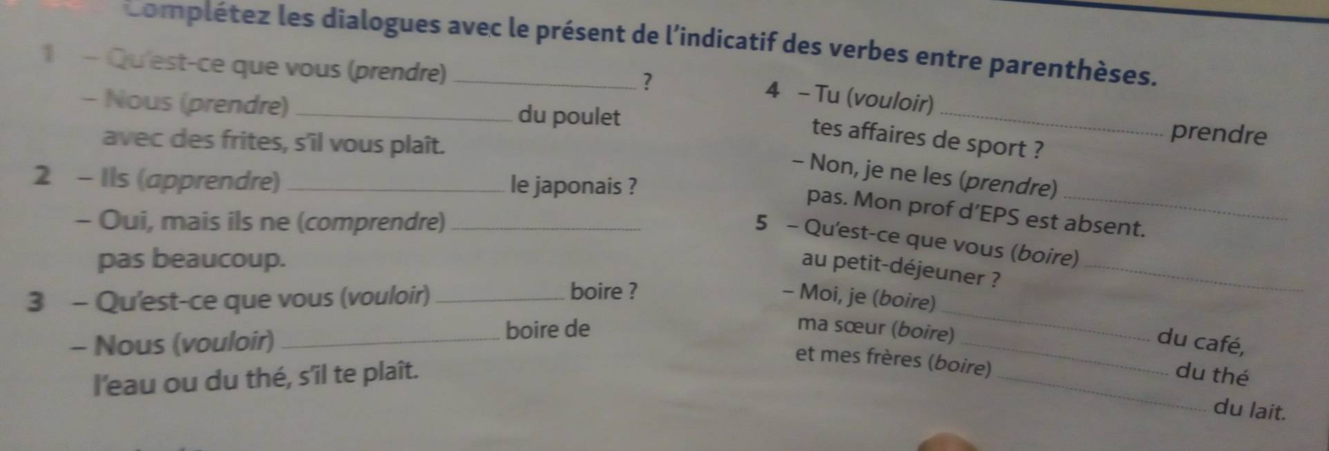 Complétez les dialogues avec le présent de l'indicatif des verbes entre parenthèses. 
1 - Qu'est-ce que vous (prendre)_ 
? 
_ 
4 - Tu (vouloir) 
- Nous (prendre) _du poulet 
prendre 
tes affaires de sport ? 
avec des frites, s'îl vous plaît. 
- Non, je ne les (prendre) 
2 - Ils (apprendre) _le japonais ? 
pas. Mon prof d’EPS est absent. 
- Oui, mais ils ne (comprendre)_ 
5 - Qu'est-ce que vous (boire) 
pas beaucoup. 
au petit-déjeuner ?_ 
boire ? 
3 - Qu'est-ce que vous (vouloir) _- Moi, je (boire) 
- Nous (vouloir) _boire de 
_ 
ma sœur (boire) 
_du café, 
et mes frères (boire) 
l'eau ou du thé, s’îl te plaît. _du thé 
du lait.