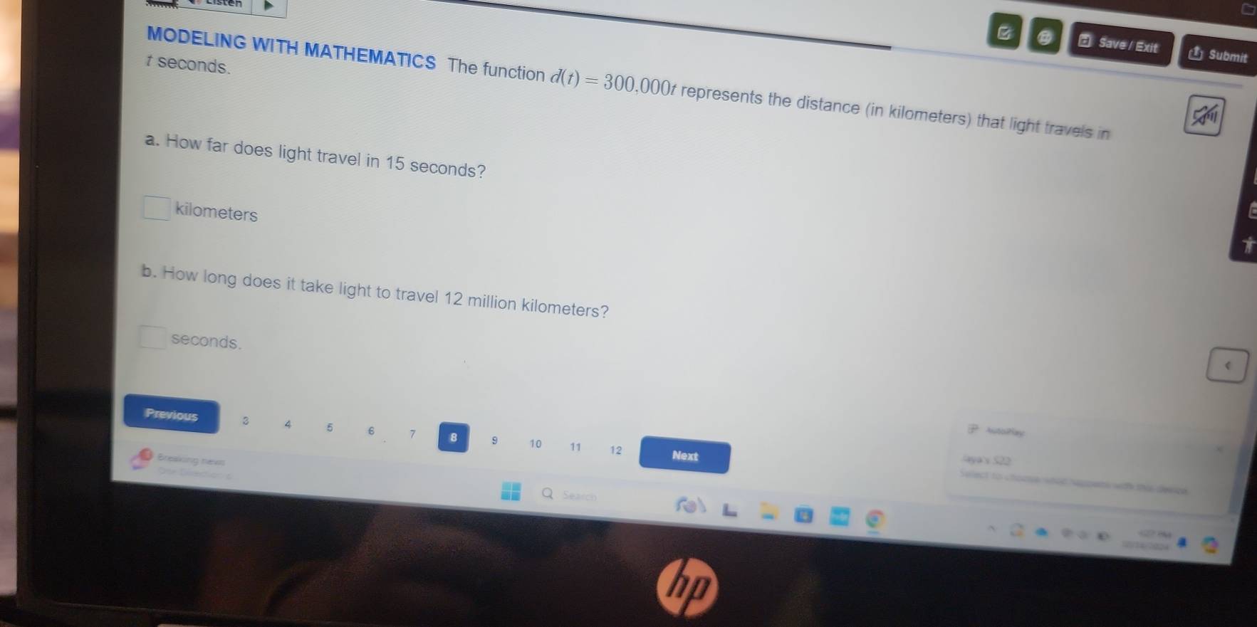 Save / Exit Submit 
t seconds. 
MODELING WITH MATHEMATICS The function d(t)=300,000t represents the distance (in kilometers) that light travels in 
a. How far does light travel in 15 seconds?
kilometers
b. How long does it take light to travel 12 million kilometers?
seconds. 
Previous 3 5 6 7 8 9 10 11
AutoPlay 
12 Next aya's 522
Breaking nevg 
Sec 
velect to chonue whed happets wdh thi deece 
. Search 
in