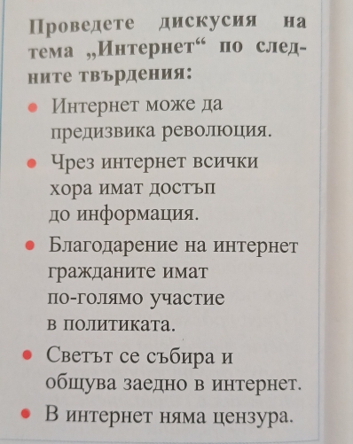 Проведете дискусия на 
ема ,,Интерн eT^(66) по след- 
ните Твърдения: 
Интернет може да 
предизвика революоция. 
Чрез интернет всички 
хора имат достьП 
до информацιия 
Благодарение на интернет 
гражданите имат 
по-голямо участие 
в ПоЛИтИката. 
Cсеtът се събира и 
обшува заедно в интернет. 
В интернет няма цензура.