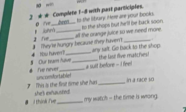 win 
won 
2 ★★ Complete 1-8 with past participles. 
0 I've ___been___ to the library. Here are your books. 
1 John' to the shops but he'll be back soon. 
2 l've __all the orange juice so we need more. 
They're hungry because they haven't_ 
4 You haven?_ any saft. Go back to the shop. 
§ Our team have_ the last five matches! 
6 I've never _a suit before - I feel 
uncomfortable 
7 This is the first time she has_ In a race so 
she's exhausted. 
B I think I've_ my watch - the time is wrong.