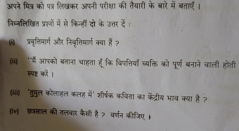 अपने मित्र को पत्र लिखकर अपनी परीक्षा की तैयारी के बारे में बताएँ। 
निम्नलिखित प्रश्नों में से किन्हीं दो के उत्तर दें : 
(i) प्रवृत्तिमार्ग और निवृत्तिमार्ग क्या हैं ? 
(ii) “मैं आपको बताना चाहता हूँकि विपत्तियाँ व्यक्ति को पूर्ण बनाने वाली होती 
स्पष्ट करें । 
(iiii) ‘तुमुल कोलाहल कलह में’ शीर्षक कविता का केंद्रीय भाव क्या है ? 
(iv) छत्रसाल की तलवार कैसी है ? वर्णन कीजिए ।