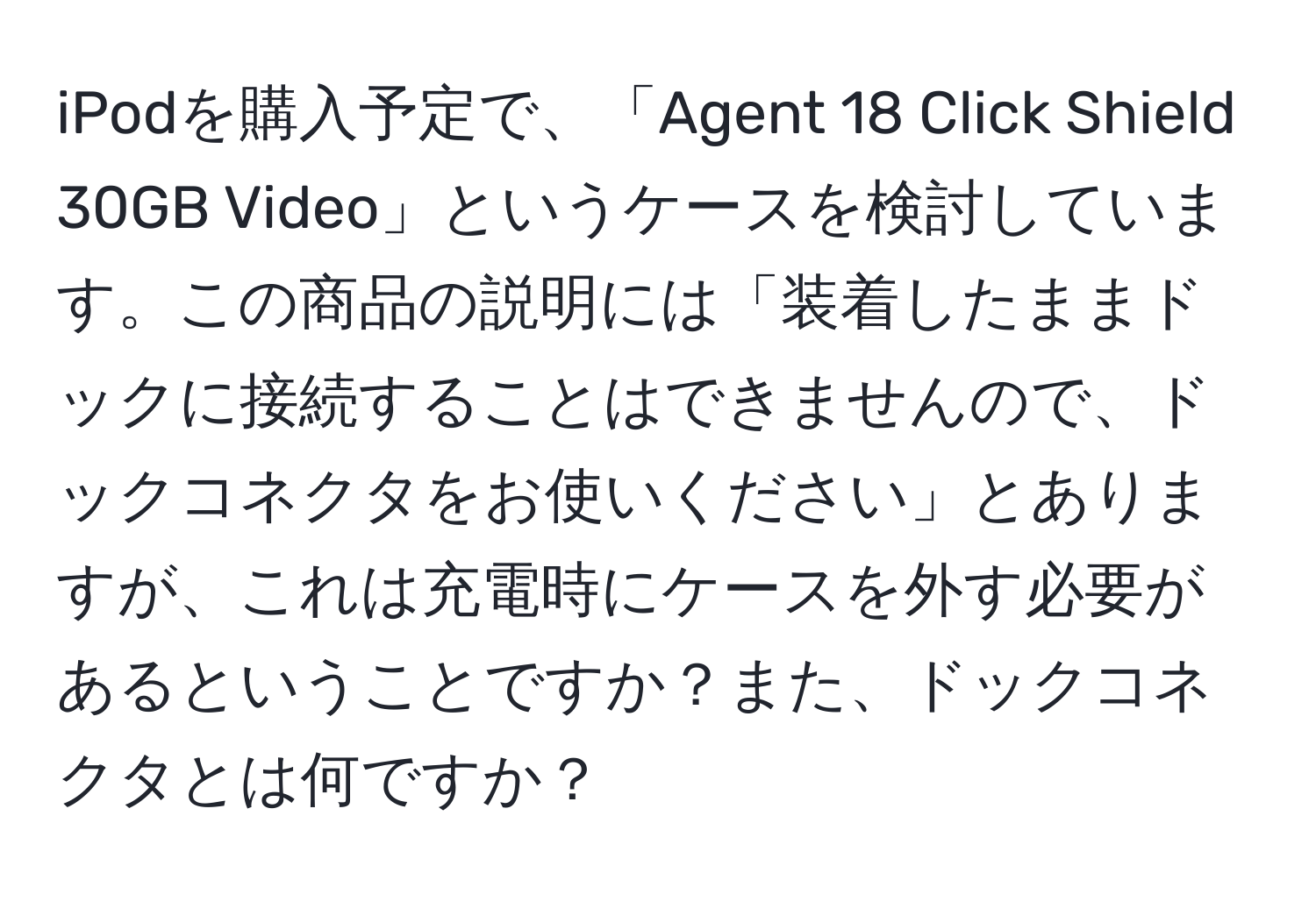 iPodを購入予定で、「Agent 18 Click Shield 30GB Video」というケースを検討しています。この商品の説明には「装着したままドックに接続することはできませんので、ドックコネクタをお使いください」とありますが、これは充電時にケースを外す必要があるということですか？また、ドックコネクタとは何ですか？