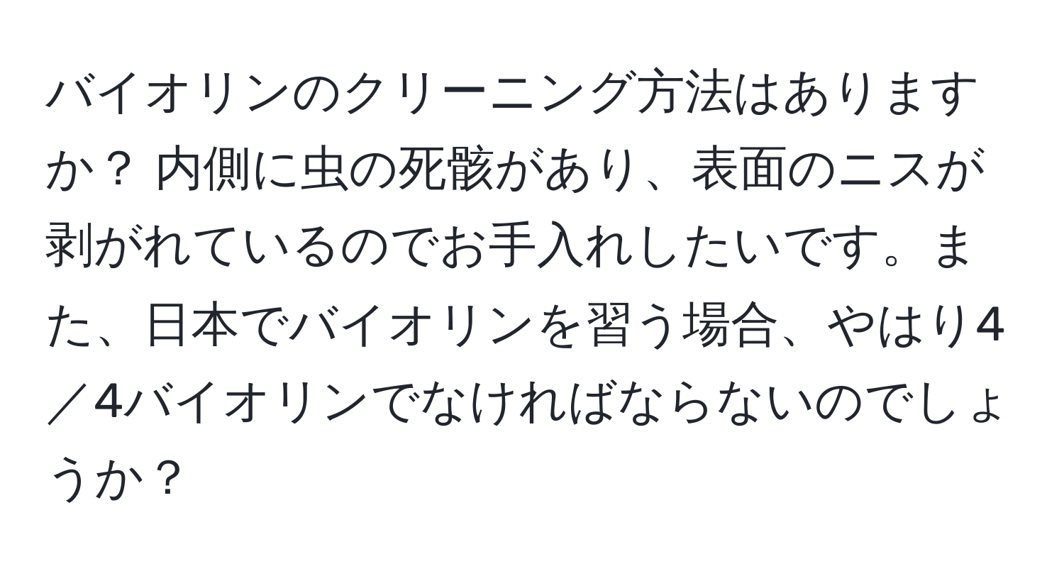 バイオリンのクリーニング方法はありますか？ 内側に虫の死骸があり、表面のニスが剥がれているのでお手入れしたいです。また、日本でバイオリンを習う場合、やはり4／4バイオリンでなければならないのでしょうか？