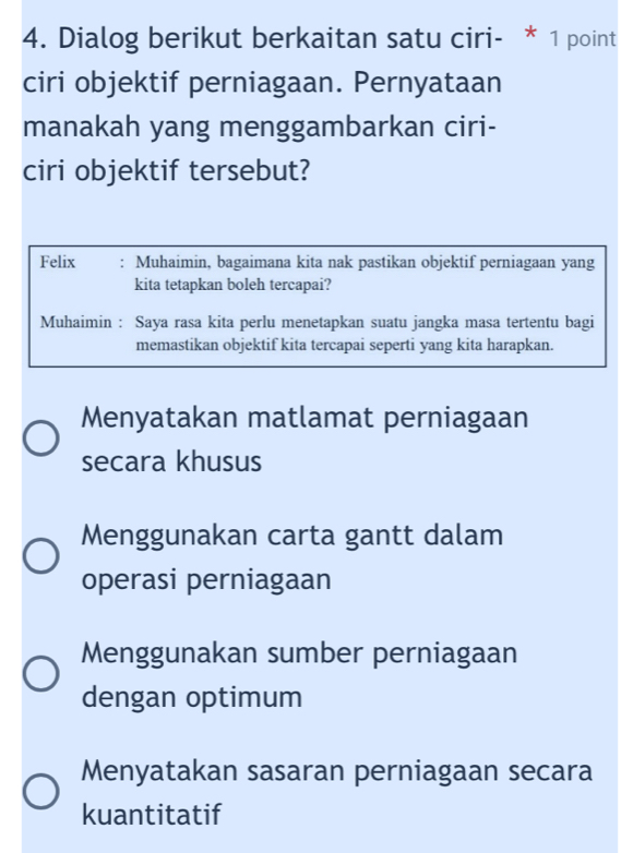 Dialog berikut berkaitan satu ciri- * 1 point
ciri objektif perniagaan. Pernyataan
manakah yang menggambarkan ciri-
ciri objektif tersebut?
Felix : Muhaimin, bagaimana kita nak pastikan objektif perniagaan yang
kita tetapkan boleh tercapai?
Muhaimin : Saya rasa kita perlu menetapkan suatu jangka masa tertentu bagi
memastikan objektif kita tercapai seperti yang kita harapkan.
Menyatakan matlamat perniagaan
secara khusus
Menggunakan carta gantt dalam
operasi perniagaan
Menggunakan sumber perniagaan
dengan optimum
Menyatakan sasaran perniagaan secara
kuantitatif