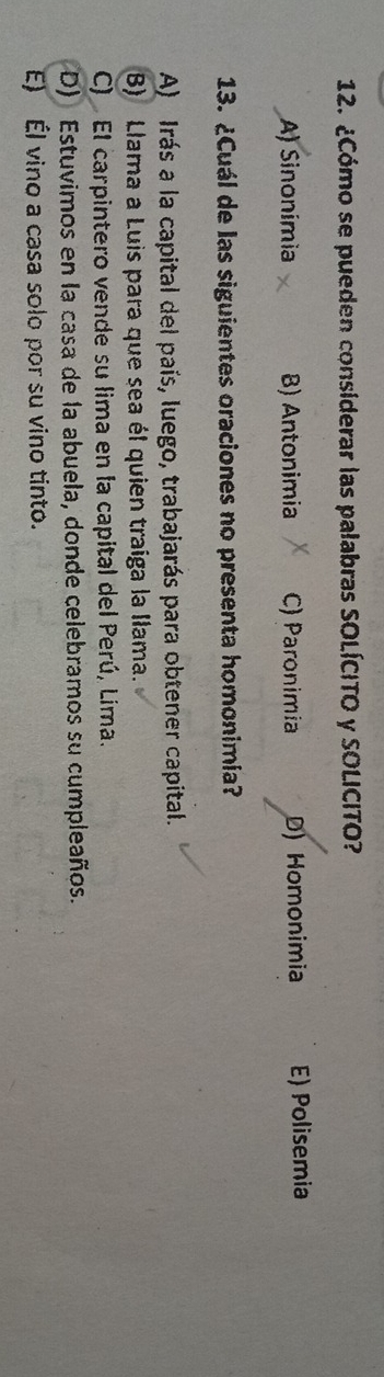 ¿Cómo se pueden considerar las palabras SOLÍCITO y SOLICITO?
A) Sinonímia B) Antonimia C) Paronimia D) Homonimia E) Polisemia
13. ¿Cuál de las siguientes oraciones no presenta homonimía?
A) Irás a la capital del país, luego, trabajarás para obtener capital.
B) Llama a Luis para que sea él quien traíga la Ilama.
C) El carpintero vende su lima en la capital del Perú, Lima.
D) Estuvimos en la casa de la abuela, donde celebramos su cumpleaños.
E) Él vino a casa solo por su vino tinto.