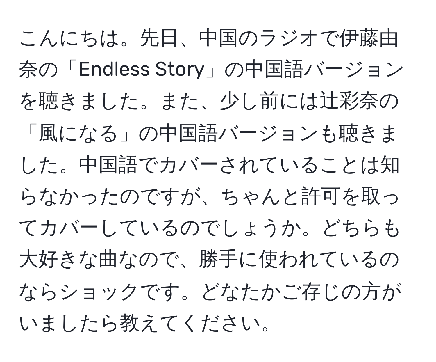 こんにちは。先日、中国のラジオで伊藤由奈の「Endless Story」の中国語バージョンを聴きました。また、少し前には辻彩奈の「風になる」の中国語バージョンも聴きました。中国語でカバーされていることは知らなかったのですが、ちゃんと許可を取ってカバーしているのでしょうか。どちらも大好きな曲なので、勝手に使われているのならショックです。どなたかご存じの方がいましたら教えてください。