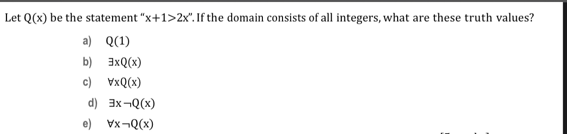 Let Q(x) be the statement “ x+1>2x''. If the domain consists of all integers, what are these truth values?
a) Q(1)
b) exists xQ(x)
c) forall xQ(x)
d) exists xneg Q(x)
e) forall xneg Q(x)