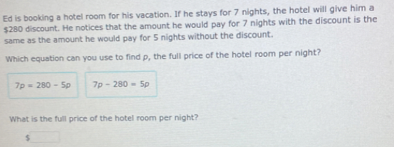 Ed is booking a hotel room for his vacation. If he stays for 7 nights, the hotel will give him a
$280 discount. He notices that the amount he would pay for 7 nights with the discount is the 
same as the amount he would pay for 5 nights without the discount. 
Which equation can you use to find p, the full price of the hotel room per night?
7p=280-5p 7p-280=5p
What is the full price of the hotel room per night?
$