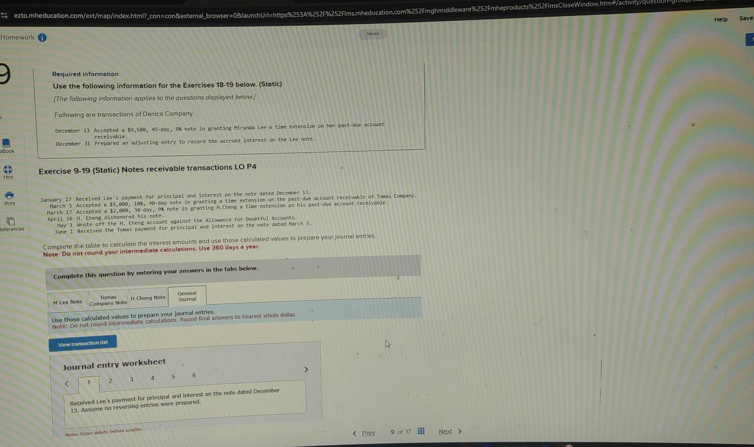 ≌ ezto.mheducation.com/ext/map/index.html?_con=con&external_browser=0&launchUrl=https%253A%252F%252Flms.mheducation.com%252Fmghmiddleware%252Fmheproducts%252FlmsCloseWindow.htm#/activity/qUes 
Help Save 
Saved 
Homework 
Required information 
Use the following information for the Exercises 18-19 below. (Static) 
[The following information applies to the questions displayed below.] 
Following are transactions of Danica Company. 
December 13 Accepted a $9,500, 45-day, 8% note in granting Miranda Lee a time extension on her past-due account 
December 31 Prepared an adjusting entry to record the accrued interest on the Lee note 
Book 
Exercise 9-19 (Static) Notes receivable transactions LO P4 
Print January 27 Received Lee's payment for principal and interest on the note dated December 13. 
March 3 Accepted a $5,000, 10%, 90-day note in granting a time extension on the past-due account receivable of Tomas Company. 
March 17 Accepted a $2,000, 30-day, 9% note in granting H.Cheng a time extension on his past-due account receivable 
April 16 H. Cheng dishonored his note 
May 1 Wrote off the H. Cheng account against the Allowance for Doubtful Accounts. 
June 1 Received the Tomas payment for principal and interest on the note dated March 3 
Complete the table to calculate the interest amounts and use those calculated values to prepare your journal entries. 
Note: Do not round your intermediate calculations. Use 360 days a year. 
Complete this question by entering your answers in the tabs below. 
Tomas H Cheng Note General 
M Lee Note Company Note 
Journal 
Use those calculated values to prepare your journal entries 
Note: Do not round intermediate calculations. Round final answers to nearest whole dollar 
View transaction list 
Journal entry worksheet 
< 2  3 4 5 6 
Received Lee's payment for principal and interest on the note dated December 
13. Assume no reversing entries were prepared 
Note: Enter debits before credits 
《 Prev 9 of 17 Next >