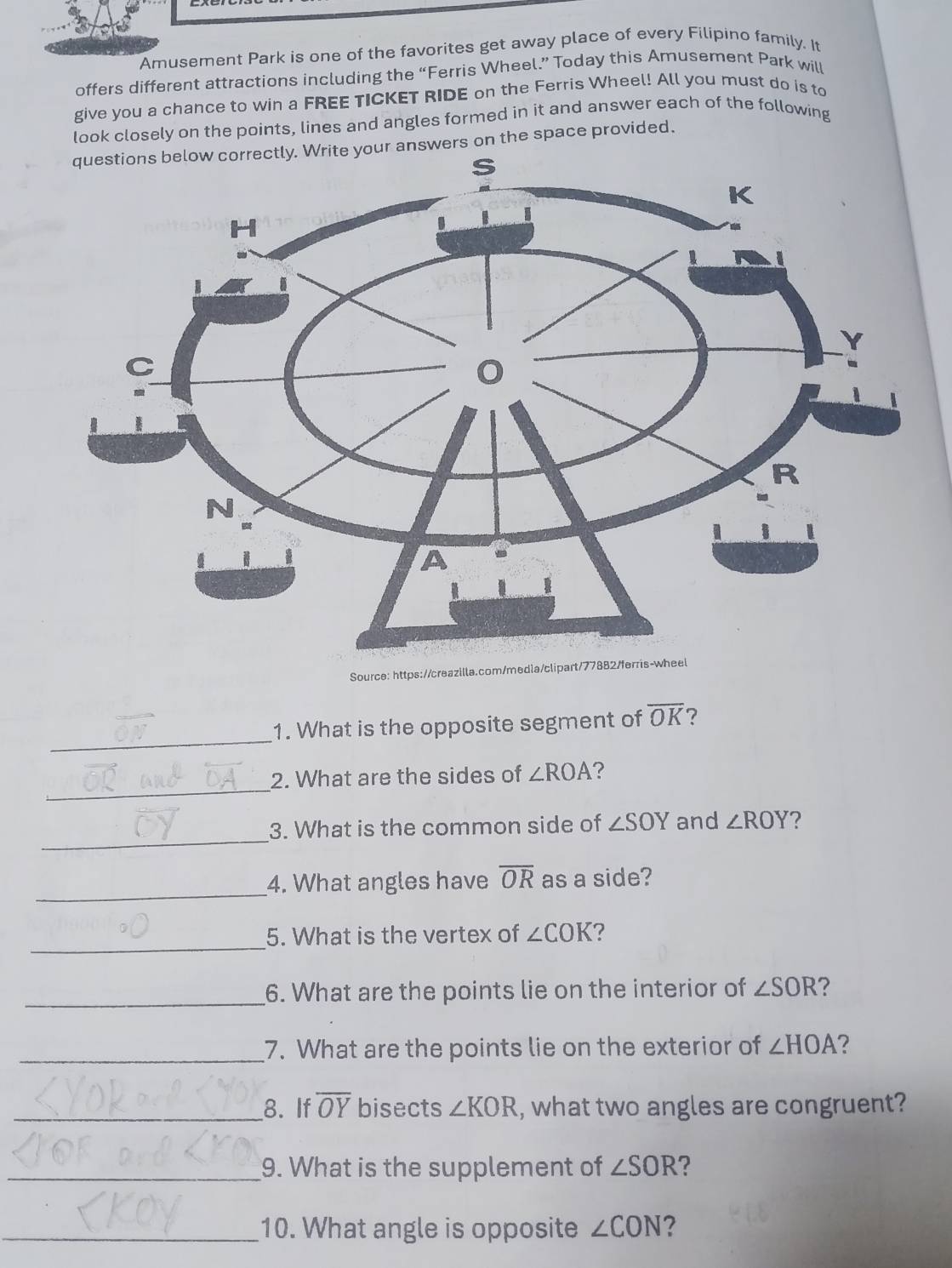 Amusement Park is one of the favorites get away place of every Filipino family. It 
offers different attractions including the “Ferris Wheel.” Today this Amusement Park will 
give you a chance to win a FREE TICKET RIDE on the Ferris Wheel! All you must do is to 
look closely on the points, lines and angles formed in it and answer each of the following 
questions below correctly. Write your answers on the space provided. 
Source: https://creazilla.com/media/clipart/77882/ferris-wh 
_ 
1. What is the opposite segment of overline OK ? 
_ 
2. What are the sides of ∠ ROA ? 
_ 
3. What is the common side of ∠ SOY and ∠ ROY ? 
_ 
4. What angles have overline OR as a side? 
_ 
5. What is the vertex of ∠ COK ? 
_6. What are the points lie on the interior of ∠ SOR
_7. What are the points lie on the exterior of ∠ HOA ? 
_8. If overline OY bisects ∠ KOR , what two angles are congruent? 
_9. What is the supplement of ∠ SOR ? 
_10. What angle is opposite ∠ CON 2