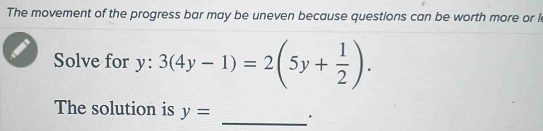 The movement of the progress bar may be uneven because questions can be worth more or l 
Solve for y:3(4y-1)=2(5y+ 1/2 ). 
The solution is y=
_·