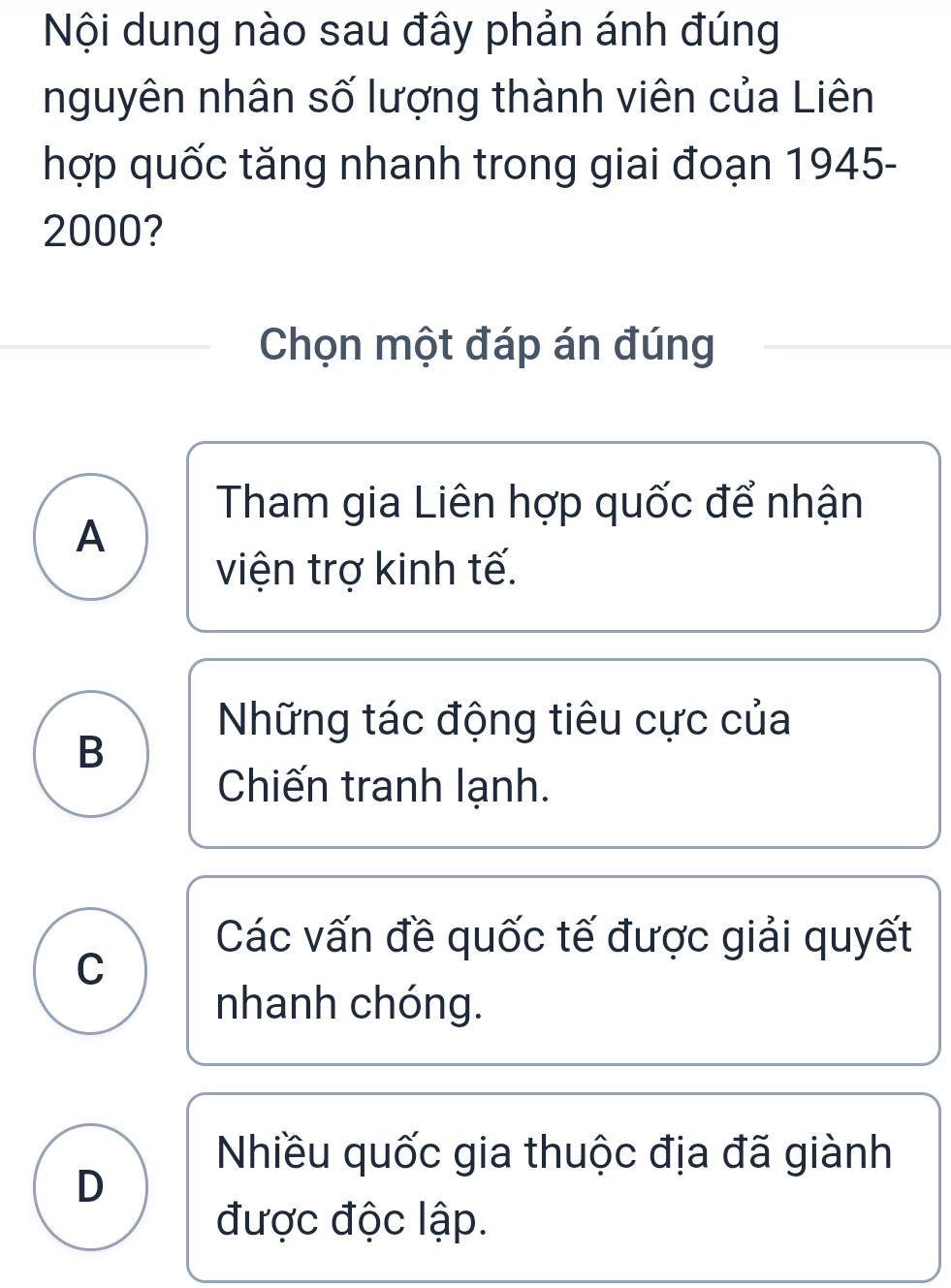 Nội dung nào sau đây phản ánh đúng
nguyên nhân số lượng thành viên của Liên
hợp quốc tăng nhanh trong giai đoạn 1945-
2000?
Chọn một đáp án đúng
Tham gia Liên hợp quốc để nhận
A
viện trợ kinh tế.
Những tác động tiêu cực của
B
Chiến tranh lạnh.
Các vấn đề quốc tế được giải quyết
C
nhanh chóng.
Nhiều quốc gia thuộc địa đã giành
D
được độc lập.