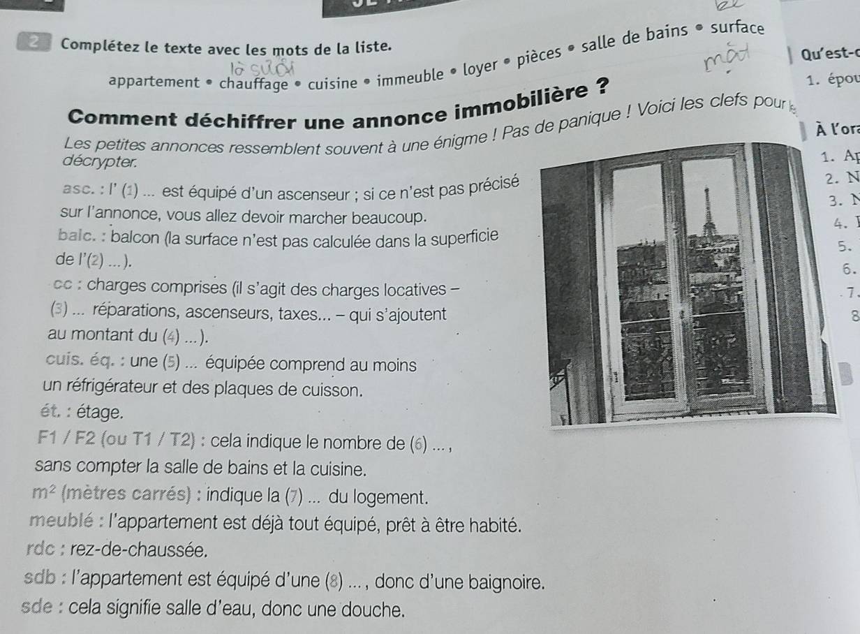 Complétez le texte avec les mots de la liste. 
Qu' est- 
appartement • chauffage • cuisine • immeuble • loyer • pièces • salle de bains • surface 
Comment déchiffrer une annonce immobilière ? 
1. épou 
Les petites annonces ressemblent souvent à une énigme ! Pas de panique ! Voici les clefs pour 
À l'ora 
décrypter. 1. A 
asc. : l' (1) ... est équipé d'un ascenseur ; si ce n'est pas précisé 
2. N 
3. N 
sur l'annonce, vous allez devoir marcher beaucoup. 
4.J 
balc. : balcon (la surface n'est pas calculée dans la superficie 
. 
de l'(2) ... ). 
6. 
cc : charges comprises (il s'agit des charges locatives -7 
(3) ... réparations, ascenseurs, taxes... - qui s'ajoutent8 
au montant du (4) ... ). 
cuis. éq. : une (5) ... équipée comprend au moins 
un réfrigérateur et des plaques de cuisson. 
ét. : étage. 
F1 / F2 (ou T1 / T2) : cela indique le nombre de (6) ... , 
sans compter la salle de bains et la cuisine.
m^2 (mètres carrés) : indique la (7) ... du logement. 
meublé : l'appartement est déjà tout équipé, prêt à être habité. 
rdc : rez-de-chaussée. 
sdb : l'appartement est équipé d'une (8) ... , donc d'une baignoire. 
sde : cela signifie salle d'eau, donc une douche.