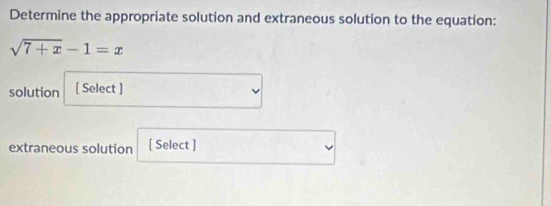 Determine the appropriate solution and extraneous solution to the equation:
sqrt(7+x)-1=x
solution [ Select ] 
extraneous solution [ Select ]