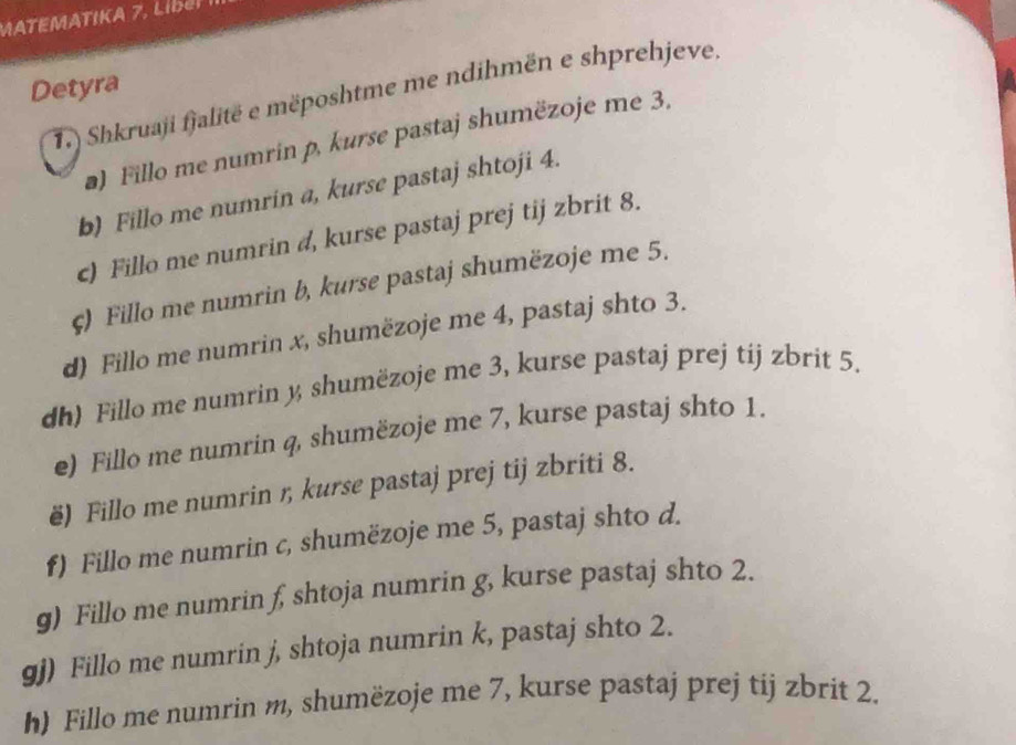 MATEMATIKA 7, Li 
Detyra 
T.) Shkruaji fjalitë e mëposhtme me ndihmën e shprehjeve 
) Fillo me numrin p, kurse pastaj shumëzoje me 3. 
b) Fillo me numrin a, kurse pastaj shtoji 4. 
c) Fillo me numrin d, kurse pastaj prej tij zbrit 8. 
ς) Fillo me numrin b, kurse pastaj shumëzoje me 5. 
d) Fillo me numrin x, shumëzoje me 4, pastaj shto 3. 
dh) Fillo me numrin y shumëzoje me 3, kurse pastaj prej tij zbrit 5. 
e) Fillo me numrin q, shumëzoje me 7, kurse pastaj shto 1. 
ë) Fillo me numrin ŋ, kurse pastaj prej tij zbriti 8. 
f) Fillo me numrin c, shumëzoje me 5, pastaj shto d. 
g) Fillo me numrin f, shtoja numrin g, kurse pastaj shto 2. 
gj) Fillo me numrin j, shtoja numrin k, pastaj shto 2. 
h) Fillo me numrin m, shumëzoje me 7, kurse pastaj prej tij zbrit 2.