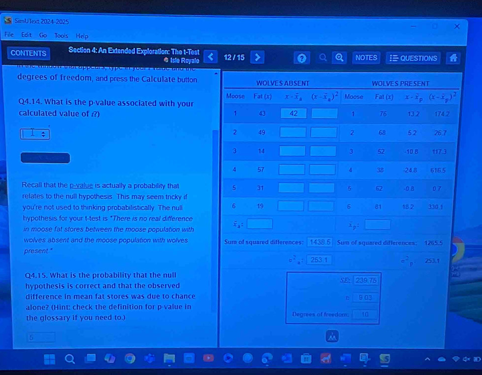 SimUText 2024-2025
File Edit Go Tools Help
CONTENTS Section 4: An Extended Exploration: The t-Test 12 / 15 NOTES  QUESTIONS
● Isle Royale
n the windon that appears, type in your I vaide and the
degrees of freedom, and press the Calculate button
Q4.14. What is the p-value associated with your
calculated value of ?) 
Recall that the p-value is actually a probability that
relates to the null hypothesis. This may seem tricky if
you're not used to thinking probabilistically. The null 
hypothesis for your t-test is "There is no real difference
in moose fat stores between the moose population with
wolves absent and the moose population with wolves Sum of squared differences:
present." 1438.5 Sum of squared differences: 1265.5
sigma^2_a:263.1
c^2_p 253.1
3 <
Q4.15. What is the probability that the null
hypothesis is correct and that the observed SE- 239.75
difference in mean fat stores was due to chance 9.03
alone? (Hint: check the definition for p-value in
the glossary if you need to.) Degrees of freedom: 10
5