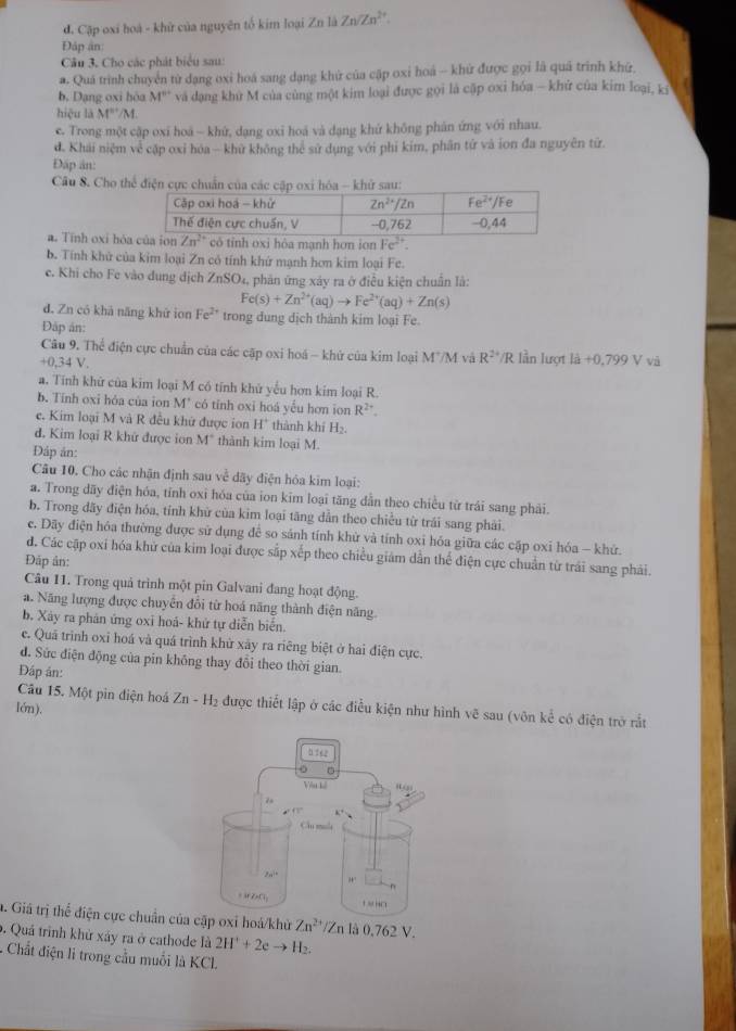 đ. Cập oxi hoà - khử của nguyên tố kim loại Zn là Zn/Zn^(2+).
Đáp an
Câu 3, Cho các phát biểu sau:
a. Quá trình chuyển từ đạng oxi hoá sang dạng khử của cập oxi hoá - khử được gọi là quá trình khữ,
b. Dạng oxi hòa M'' và dạng khứ M của cùng một kim loại được gọi là cặp oxi hóa - khử của kim loại, kỳ
hiệu là M^(n+)/M
e. Trong một cập oxi hoá — khứ, dạng oxi hoá và dạng khử không phản ứng với nhau.
d. Khái niệm về cặp oxi hóa - khử không thể sử dụng với phi kim, phân tứ và ion đa nguyên tử.
Đấp ân:
Câu 8. Cho thể điện cực chuẩn khử sau:
a. Tính oxi hò có tính oxi hòa mạnh hơn ion Fe^(2+).
b. Tính khử của kim loại Zn có tính khứ mạnh hơn kim loại Fe.
e. Khi cho Fe vào dung dịch ZnSO 4, phân ứng xây ra ở điễu kiện chuẩn là:
Fe(s)+Zn^(2+)(aq)to Fe^(2+)(aq)+Zn(s)
d. Zn có khá năng khứ ion Fe^(2+) trong dung dịch thành kim loại Fe.
Đập ản:
Câu 9. Thể điện cực chuẩn của các cập oxi hoá ~ khử của kim loại M"/M và R^(24) /R lần lượt là
+0,34 V. +0,799 V và
a. Tính khử của kim loại M có tính khử yểu hơn kim loại R.
b. Tinh oxi hóa của ion M' * có tinh oxi hoá yếu hơn ion R^(2+).
e. Kim loại M và R đều khử được ion H^+ thành khí H_2.
d. Kim loại R khữ được ion M° thành kim loại M.
Đáp ản:
Câu 10. Cho các nhận định sau về dãy điện hóa kim loại:
a. Trong dãy điện hóa, tỉnh oxi hóa của ion kim loại tăng dẫn theo chiều từ trái sang phải.
b. Trong dãy điện hóa, tính khử của kim loại tăng dẫn theo chiều từ trái sang phải.
c. Dãy điện hóa thường được sử dụng để so sảnh tính khử và tính oxi hóa giữa các cặp oxi hóa - khử.
đ. Các cập oxi hóa khử của kim loại được sắp xếp theo chiều giám dẫn thể điện cực chuẩn từ trái sang phải.
Đáp ân:
Câu 11. Trong quả trình một pin Galvani đang hoạt động.
a. Năng lượng được chuyển đổi từ hoá năng thành điện năng.
b. Xây ra phản ứng oxi hoá- khứ tự diễn biển.
c. Quá trình oxi hoá và quá trình khử xây ra riêng biệt ở hai điện cực.
đ. Sức điện động của pin không thay đổi theo thời gian.
Đáp án:
Câu 15. Một pìn điện hoá Zn-H_2 được thiết lập ở các điều kiện như hình vẽ sau (vôn kc^(frac 1)c có điện trở rắt
Iớn).
a. Giá trị thể điện cực chuẩn của cặp oxi hoá/khử Zn^(2+)/Zn là 0,762 V.
0. Quá trình khử xảy ra ở cathode là 2H^++2e to H_2
- Chất điện li trong cầu muối là KCL.