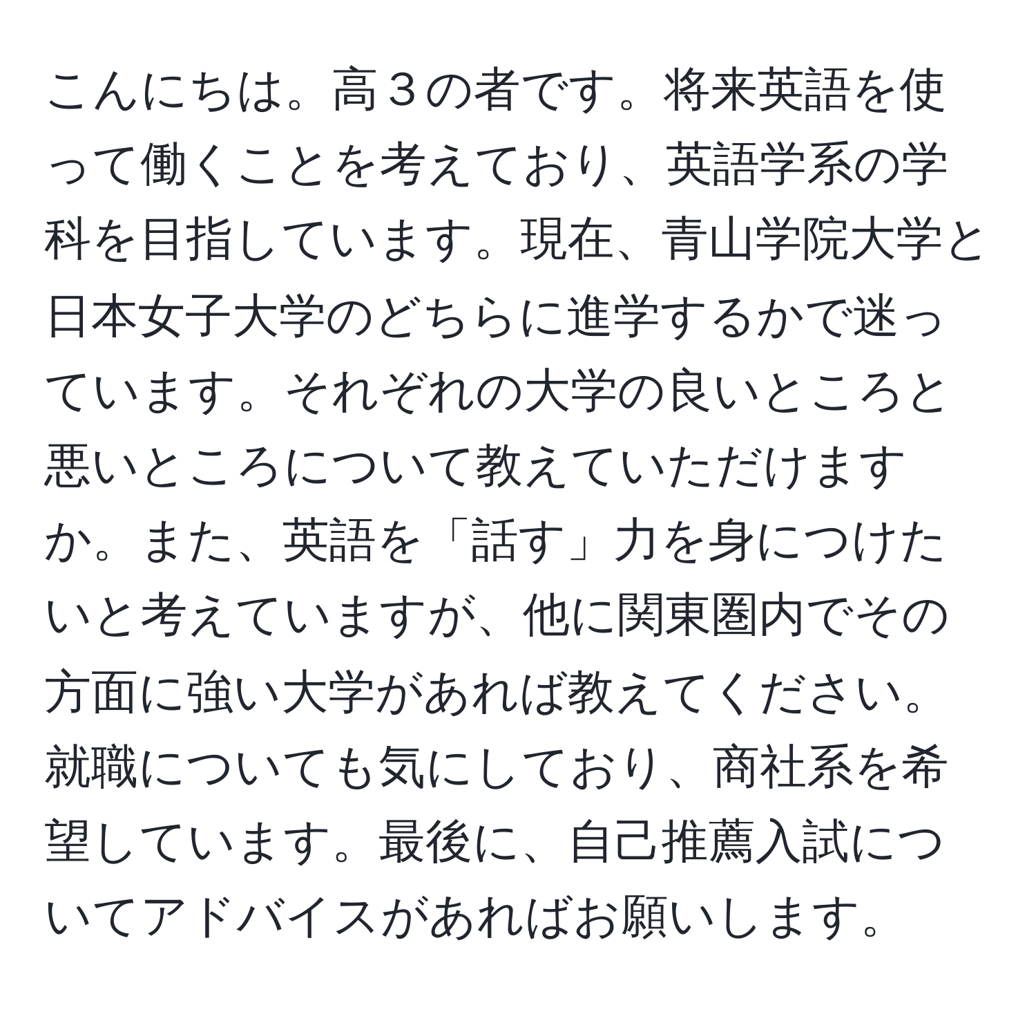 こんにちは。高３の者です。将来英語を使って働くことを考えており、英語学系の学科を目指しています。現在、青山学院大学と日本女子大学のどちらに進学するかで迷っています。それぞれの大学の良いところと悪いところについて教えていただけますか。また、英語を「話す」力を身につけたいと考えていますが、他に関東圏内でその方面に強い大学があれば教えてください。就職についても気にしており、商社系を希望しています。最後に、自己推薦入試についてアドバイスがあればお願いします。