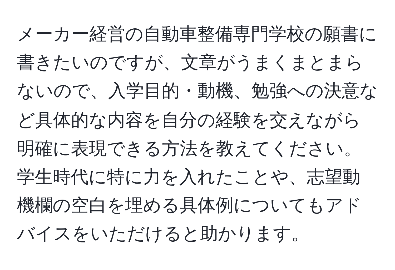 メーカー経営の自動車整備専門学校の願書に書きたいのですが、文章がうまくまとまらないので、入学目的・動機、勉強への決意など具体的な内容を自分の経験を交えながら明確に表現できる方法を教えてください。学生時代に特に力を入れたことや、志望動機欄の空白を埋める具体例についてもアドバイスをいただけると助かります。