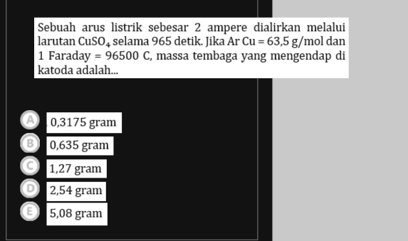 Sebuah arus listrik sebesar 2 ampere dialirkan melalui
larutan CuSO₄ selama 965 detik. Jika Ar Cu=63,5g/mol dan
1 Farada ay=96500C , massa tembaga yang mengendap di
katoda adalah...
a 0,3175 gram
B 0,635 gram
C 1,27 gram
D 2,54 gram
E 5,08 gram