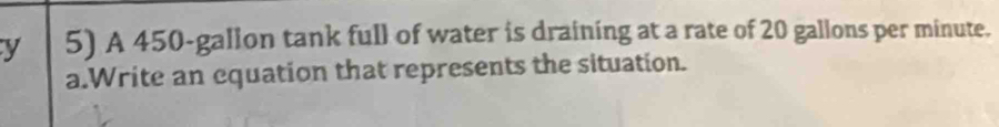 A 450-gallon tank full of water is draining at a rate of 20 gallons per minute. 
a.Write an equation that represents the situation.