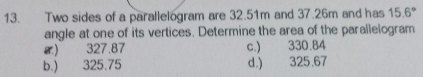 Two sides of a parallelogram are 32.51m and 37.26m and has 15.6°
angle at one of its vertices. Determine the area of the parallelogram
) 327.87 c.) 330.84
b.) 325.75 d.) 325.67