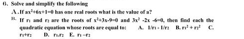 Solve and simplify the following
A.If ax^2+6x+1=0 has one real roots what is the value of a?
B. If r1 and r are the roots of x^2+3x-9=0 and 3x^2-2x-6=0 , then find each the
quadratic equation whose roots are equal to: A. 1/r_1+1/r_2 B. r^2+r^2 C.
r_1+r_2 D. r_1.r_2 E. r_1-r_2