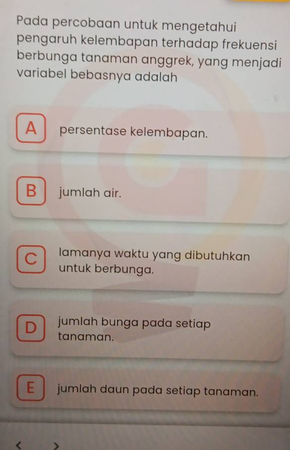 Pada percobaan untuk mengetahui
pengaruh kelembapan terhadap frekuensi
berbunga tanaman anggrek, yang menjadi
variabel bebasnya adalah
A persentase kelembapan.
B jumlah air.
lamanya waktu yang dibutuhkan
C untuk berbunga.
D jumlah bunga pada setiap 
tanaman.
E jumlah daun pada setiap tanaman.