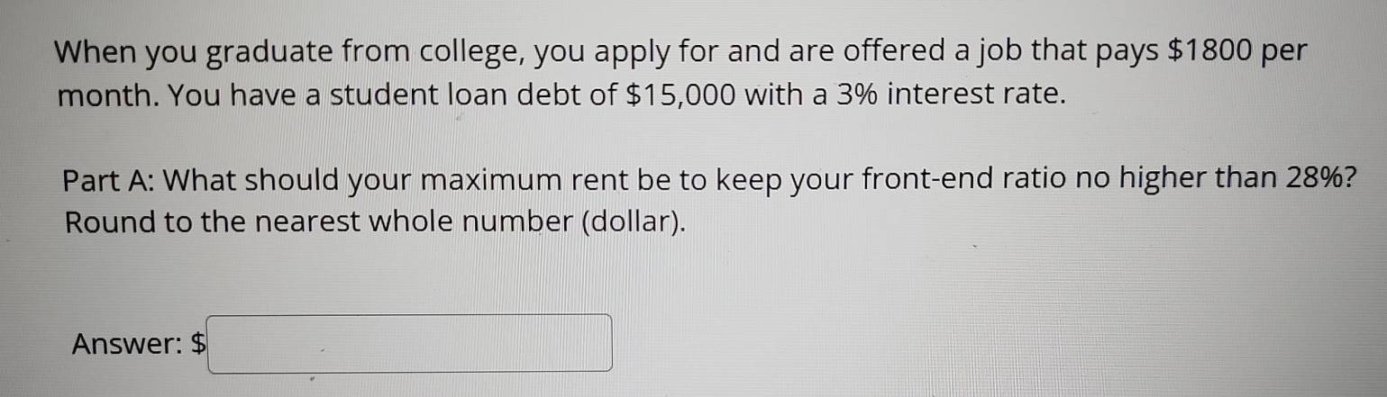 When you graduate from college, you apply for and are offered a job that pays $1800 per
month. You have a student loan debt of $15,000 with a 3% interest rate. 
Part A: What should your maximum rent be to keep your front-end ratio no higher than 28%? 
Round to the nearest whole number (dollar). 
Answer: $□