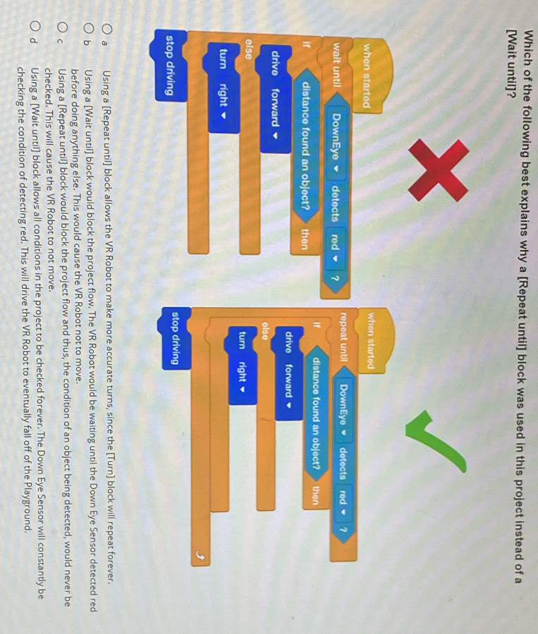 Which of the following best explains why a [Repeat until] block was used in this project instead of a
[Wait until]?
when started when started
wait until DownEye detects red ? repeat until DownEye detects red ?
if distance found an object? then
if distance found an object? then
drive forward
drive forward elso
else
turn right
turn right v
stop driving stop driving
a Using a [Repeat until] block allows the VR Robot to make more accurate turns, since the [Turn] block will repeat forever.
b Using a [Wait until] block would block the project flow. The VR Robot would be waiting until the Down Eye Sensor detected red
before doing anything else. This would cause the VR Robot not to move.
C Using a [Repeat until] block would block the project flow and thus, the condition of an object being detected, would never be
checked. This will cause the VR Robot to not move.
d Using a [Wait until] block allows all conditions in the project to be checked forever. The Down Eye Sensor will constantly be
checking the condition of detecting red. This will drive the VR Robot to eventually fall off of the Playground,