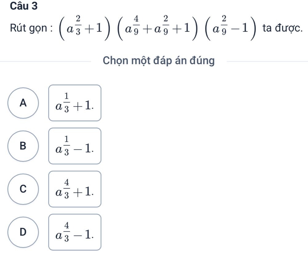 Rút gọn : (a^(frac 2)3+1)(a^(frac 4)9+a^(frac 2)9+1)(a^(frac 2)9-1) ta được.
Chọn một đáp án đúng
A a^(frac 1)3+1.
B a^(frac 1)3-1.
C a^(frac 4)3+1.
D a^(frac 4)3-1.