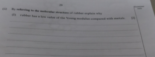 Eraminer only 
(ii) By referring to the molecular structure of rubber explain why 
_ 
(I) rubber has a low value of the Young modulus compared with metals. [2) 
_ 
_ 
_ 
_ 
_