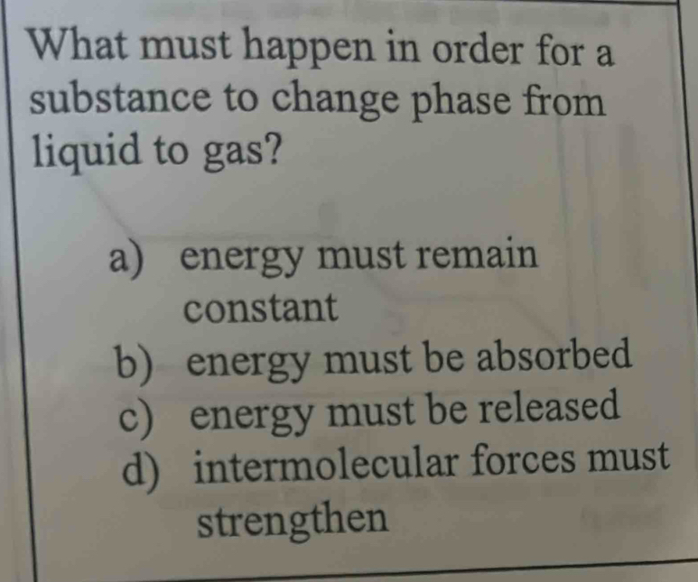 What must happen in order for a
substance to change phase from
liquid to gas?
a) energy must remain
constant
b) energy must be absorbed
c) energy must be released
d) intermolecular forces must
strengthen