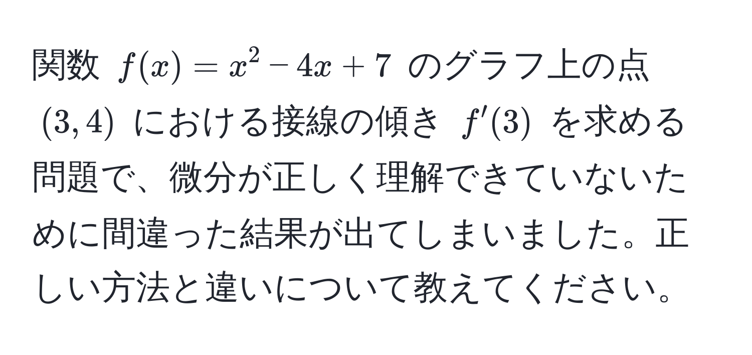 関数 ( f(x) = x^2 - 4x + 7 ) のグラフ上の点 ( (3, 4) ) における接線の傾き ( f'(3) ) を求める問題で、微分が正しく理解できていないために間違った結果が出てしまいました。正しい方法と違いについて教えてください。