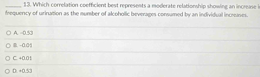 Which correlation coeffcient best represents a moderate relationship showing an increase i
frequency of urination as the number of alcoholic beverages consumed by an individual increases.
A. -0.53
B. −0.01
C. +0.01
D. +0,53