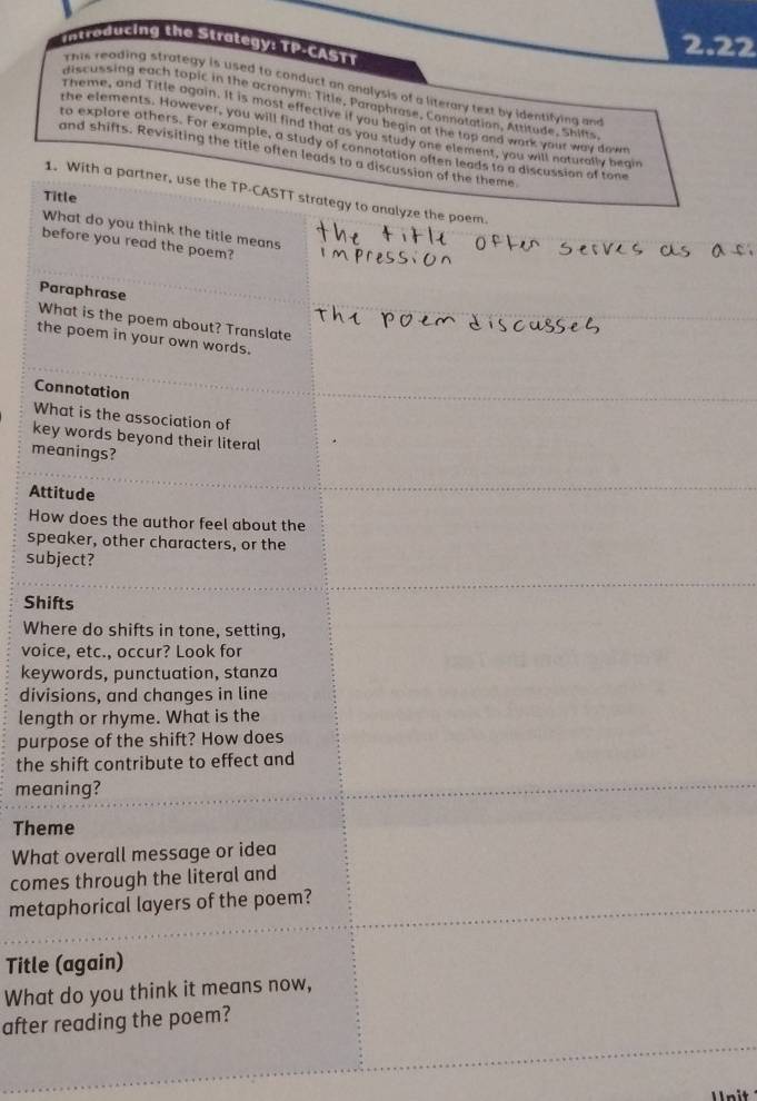 to ducing the Strategy: TP-CASTT 
2.22 
This reading strategy is used to conduct an analysis of a literary text by identifying an 
discussing each topic in the acronym: Title, Paraphrase, Connotation, Attitude, Shifts 
Theme, and Title again. It is most effective if you begin at the top and work your way down 
the elements. However, you will find that as you study one element, you will naturally begin 
to explore others. For example, a study of connotation often leads to a discussion of tone 
and shifts. Revisiting the title often leads to a discussion of the theme 
1. With a partner, use the TP-CASTT strategy to analyze the poem 
Title 
What do you think the title means 
before you read the poem? 
Paraphrase 
What is the poem about? Translate 
the poem in your own words. 
Connotation 
What is the association of 
key words beyond their literal 
meanings? 
Attitude 
How does the author feel about the 
speaker, other characters, or the 
subject? 
Shifts 
Where do shifts in tone, setting, 
voice, etc., occur? Look for 
keywords, punctuation, stanza 
divisions, and changes in line 
length or rhyme. What is the 
purpose of the shift? How does 
the shift contribute to effect and 
meaning? 
Theme 
What overall message or idea 
comes through the literal and 
metaphorical layers of the poem? 
Title (again) 
What do you think it means now, 
after reading the poem?