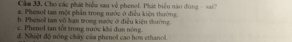 Cho các phát biểu sau về phenol. Phát biểu nào đúng - sai?
a. Phenol tan một phần trong nước ở điều kiện thường.
b. Phenol tan vô hạn trong nước ở điều kiện thường.
c. Phenol tan tốt trong nước khi đun nóng.
d. Nhiệt độ nóng chảy của phenol cao hơn ethanol.