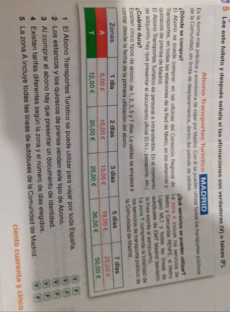Lee este folleto y después señala si las afirmaciones son verdaderas (V) o falsas (F).
Abono Transportes Turístico MADRID
Es la forma más práctica y económica de viajar por Madrid. Con él se pueden utilizar todos los transportes públicos
de la Comunidad, sin límite de desplazamientos, dentro del período de validez.
¿Dónde se compra? ¿Qué servicios se pueden utilizar?
El Abono se puede comprar: en las oficinas del Consorcio Regional de La zona A incluye los servicios de
Transportes, en todas las estaciones de la Red de Metro, en los estancos y Metro y Cercanías RENFE, el Metro
quioscos de prensa de Madrid.
Ligero ML1 y todas las líneas de
El Abono Transportes Turístico es personal e intransferible. En el momento autobuses de EMT Madrid (excepto
de adquirirlo hay que presentar el documento oficial (D.N.I., pasaporte, etc.) la línea exprés al aeropuerto).
¿Cuánto dura?
La zona T comprende la totalidad de
Existen cinco tipos de abono: de 1, 2, 3, 5 y 7 días. La validez se empleza a los servicios de transporte público de
contar desde la fecha de la primera utilización del abono. la Comunidad de Madrid.
1 El Abono Transportes Turístico se puede utilizar para viajar por toda España. VF
2 Los estancos y los quioscos de prensa venden este tipo de Abono. M F
VF
3 Al comprar el abono hay que presentar un documento de identidad.
V y F
4 Existen tarifas diferentes según la zona y el número de días elegidos.
5 La zona A incluye todas las líneas de autobuses de la Comunidad de Madrid. V F
ciento cuarenta y cinco
