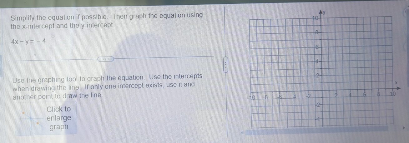 Simplify the equation if possible. Then graph the equation using 
the x-intercept and the y-intercept.
4x-y=-4
Use the graphing tool to graph the equation. Use the intercepts 
when drawing the line. If only one intercept exists, use it and 
another point to draw the line. 
Click to 
enlarge 
graph