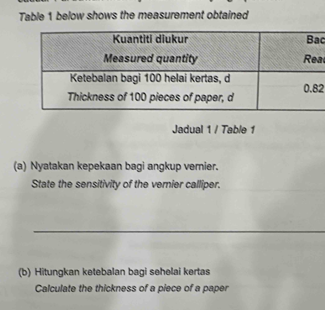 Table 1 below shows the measurement obtained 
c 
al 
2 
Jadual 1 / Table 1 
(a) Nyatakan kepekaan bagi angkup vernier. 
State the sensitivity of the vernier calliper. 
_ 
(b) Hitungkan ketebalan bagi sehelai kertas 
Calculate the thickness of a piece of a paper