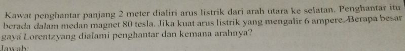 Kawat penghantar panjang 2 meter dialiri arus listrik dari arah utara ke selatan. Penghantar itu 
berada dalam medan magnet 80 tesla. Jika kuat arus listrik yang mengalir 6 ampere. Berapa besar 
gaya Lorentzyang dialami penghantar dan kemana arahnya? 
Jawab: