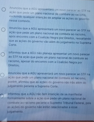 Anunciou que a AGU apresentará um novo parecer ao STF na
ação que pede um plano nacional de combate ao racismo,
excluindo qualquer intenção de ampliar as ações do governo
nesse contexto.
Anunciou que a AGU apresentará um novo parecer ao STF na
ação que pede um plano nacional de combate ao racismo,
após encontro com a Coalizão Negra por Direitos, ressaltando
que as ações do governo vão além do julgamento na Suprema
Corte.
Informou que a AGU não planeja apresentar um novo parecer
ao STF na ação que pede um plano nacional de combate ao
racismo, apesar do encontro com a Coalizão Negra por
Direitos.
Anunciou que a AGU apresentará um novo parecer ao STF na
ação que pede um plano nacional de combate ao racismo,
porém, afirmou que as ações do governo não irão além do
julgamento perante a Suprema Corte.
Informou que a AGU não tem intenção de se manifestar
formalmente sobre a ação que pede um plano nacional de
combate ao racismo perante o Supremo Tribunal Federal, pois
as ações do governo não estão relacionadas a esse
julgamento.