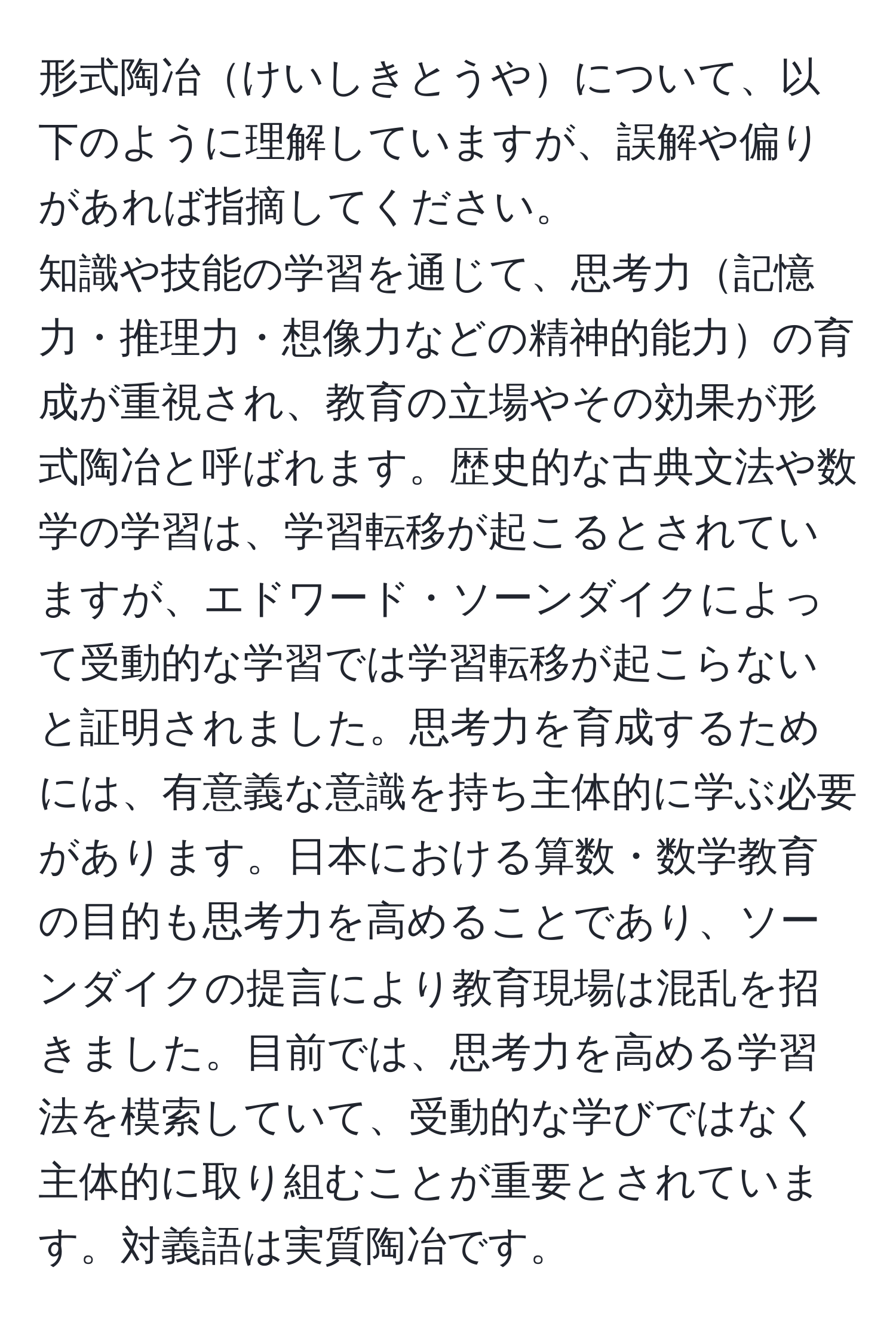 形式陶冶けいしきとうやについて、以下のように理解していますが、誤解や偏りがあれば指摘してください。  
知識や技能の学習を通じて、思考力記憶力・推理力・想像力などの精神的能力の育成が重視され、教育の立場やその効果が形式陶冶と呼ばれます。歴史的な古典文法や数学の学習は、学習転移が起こるとされていますが、エドワード・ソーンダイクによって受動的な学習では学習転移が起こらないと証明されました。思考力を育成するためには、有意義な意識を持ち主体的に学ぶ必要があります。日本における算数・数学教育の目的も思考力を高めることであり、ソーンダイクの提言により教育現場は混乱を招きました。目前では、思考力を高める学習法を模索していて、受動的な学びではなく主体的に取り組むことが重要とされています。対義語は実質陶冶です。