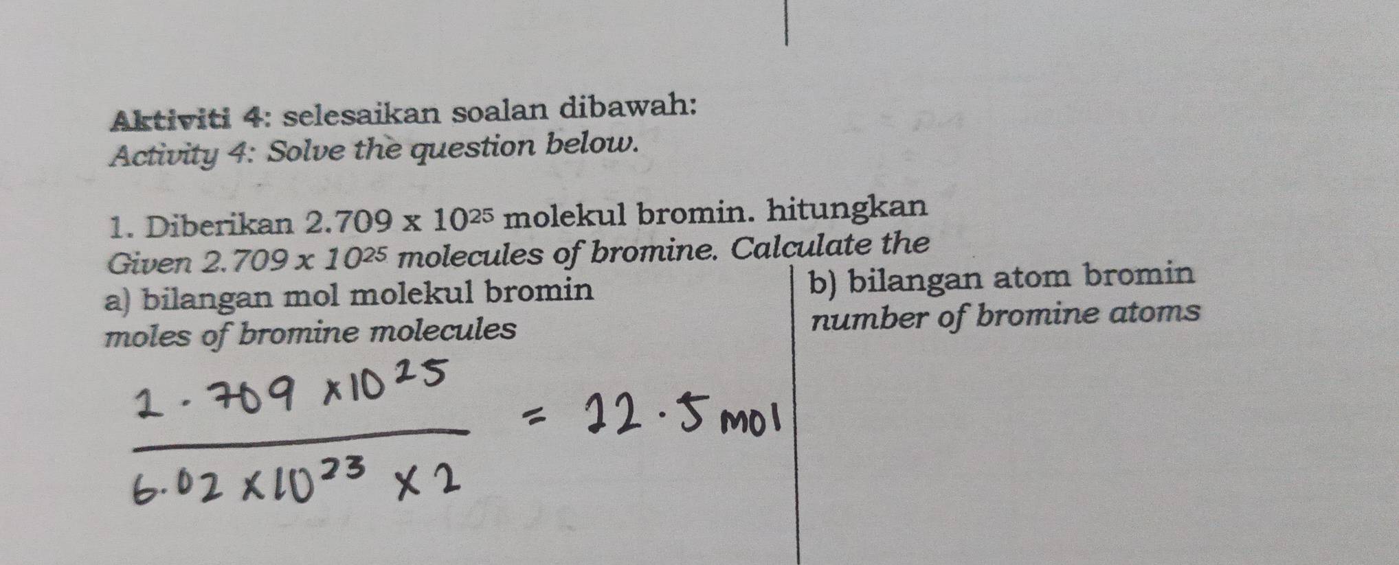 Aktiviti 4: selesaikan soalan dibawah: 
Activity 4: Solve the question below. 
1. Diberikan 2.709* 10^(25) molekul bromin. hitungkan 
Given 2.709* 10^(25) molecules of bromine. Calculate the 
a) bilangan mol molekul bromin b) bilangan atom bromin 
moles of bromine molecules number of bromine atoms