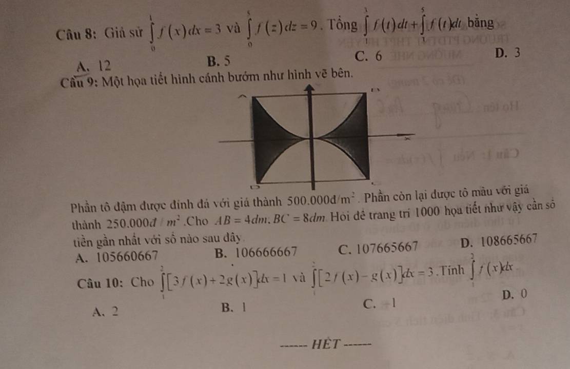 Giả sử ∈tlimits _0^(1f(x)dx=3 và ∈tlimits _0^sf(z)dz=9. Tổng ∈tlimits _1^1f(t)dt+∈tlimits _1^5f(t)dt bin o
A. 12 B. 5
C. 6 D. 3
Cầu 9: Một họa tiết hình cánh bướm như hình vẽ bên.
D
Phần tô đậm được đính đá với giá thành 500.000dm^2) Phần còn lại được tô màu với giá
thành 250.000dm^2.Cho AB=4dm. BC=8dm Hỏi đề trang trí 1000 họa tiết như vậy cần số
tiền gần nhất với số nào sau dây
A. 105660667 B. 106666667 C. 107665667 D. 108665667
Câu 10: Cho ∈tlimits _1^2[3f(x)+2g(x)]dx=1 và ∈tlimits [2/(x)-g(x)]dx=3. Tính ∈tlimits _0^2f(x)dx
A. 2 B. 1 C. -1 D. 0
_HÊT_